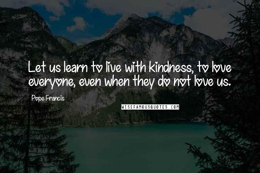 Pope Francis Quotes: Let us learn to live with kindness, to love everyone, even when they do not love us.