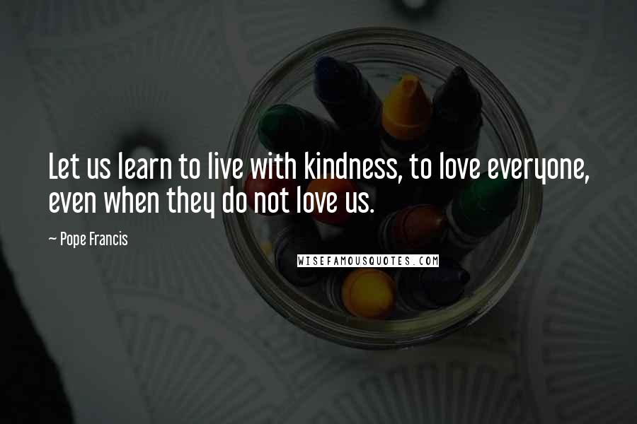 Pope Francis Quotes: Let us learn to live with kindness, to love everyone, even when they do not love us.