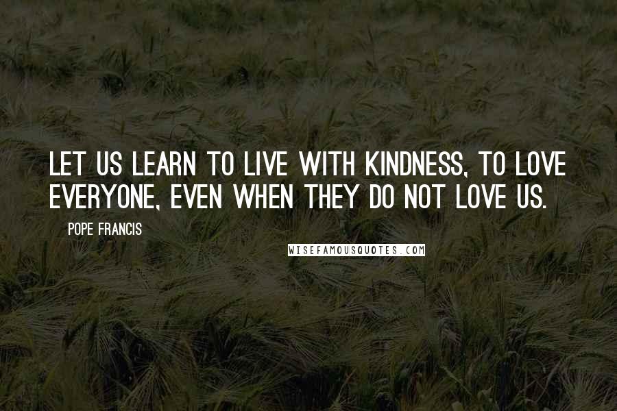 Pope Francis Quotes: Let us learn to live with kindness, to love everyone, even when they do not love us.