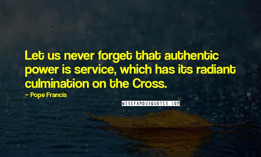 Pope Francis Quotes: Let us never forget that authentic power is service, which has its radiant culmination on the Cross.