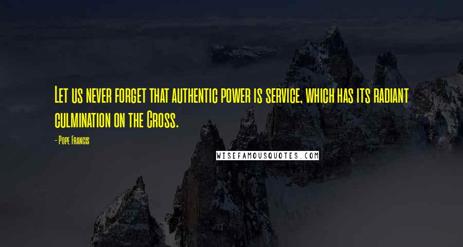 Pope Francis Quotes: Let us never forget that authentic power is service, which has its radiant culmination on the Cross.