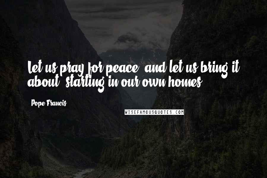 Pope Francis Quotes: Let us pray for peace, and let us bring it about, starting in our own homes.