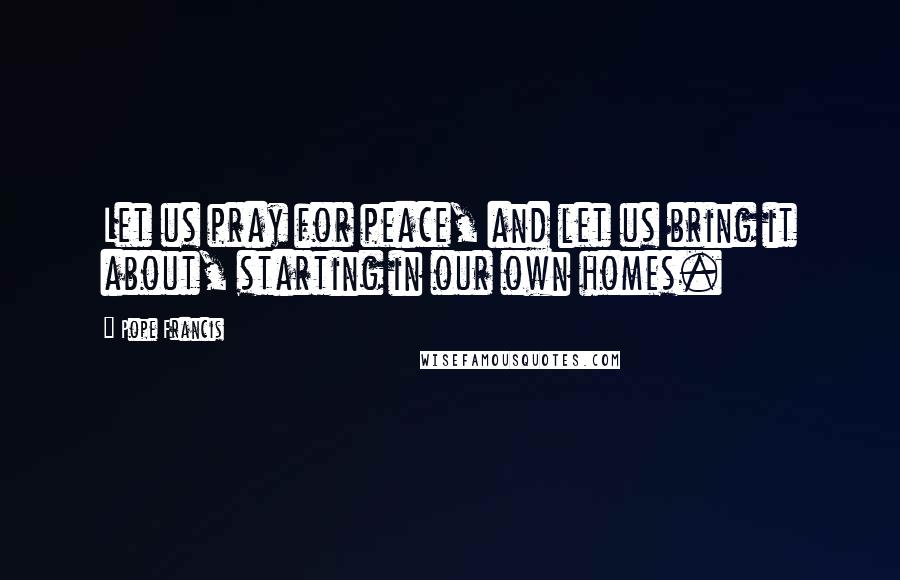 Pope Francis Quotes: Let us pray for peace, and let us bring it about, starting in our own homes.