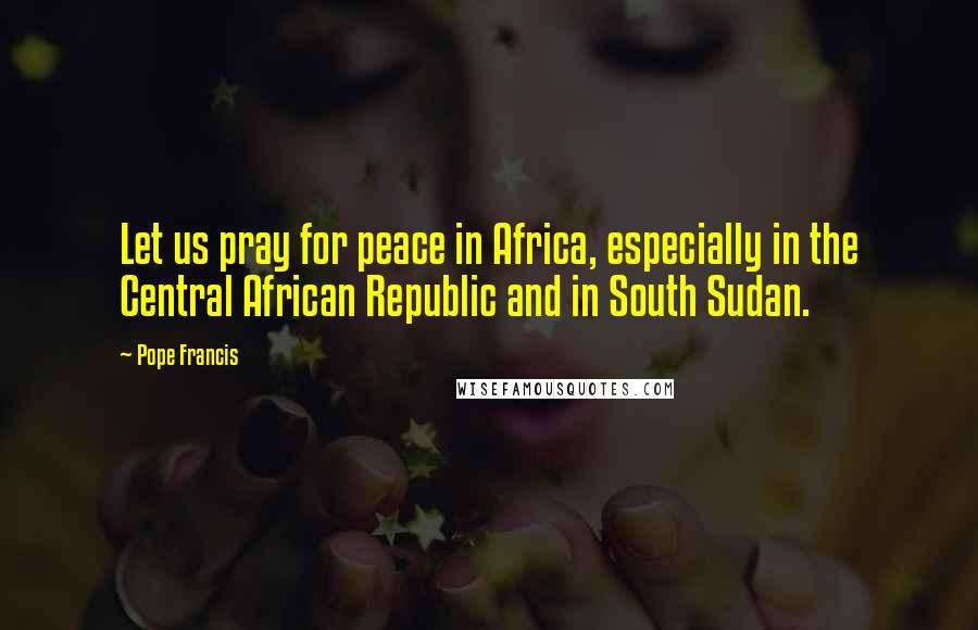 Pope Francis Quotes: Let us pray for peace in Africa, especially in the Central African Republic and in South Sudan.