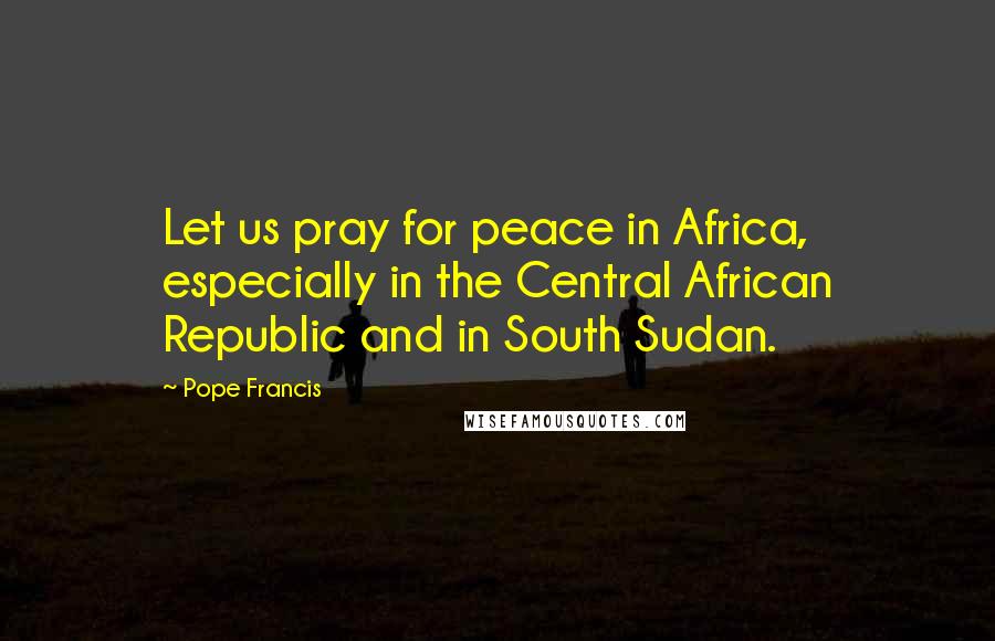 Pope Francis Quotes: Let us pray for peace in Africa, especially in the Central African Republic and in South Sudan.