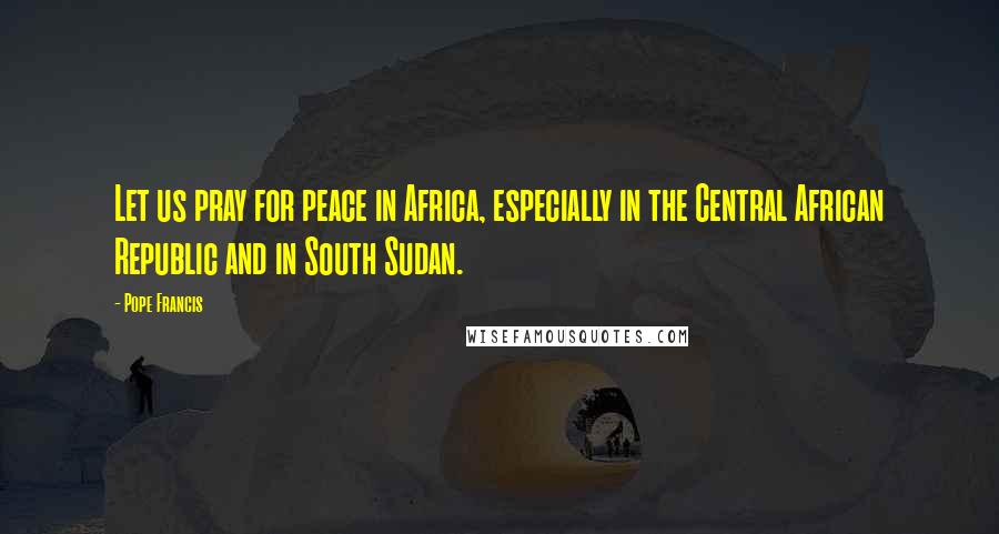 Pope Francis Quotes: Let us pray for peace in Africa, especially in the Central African Republic and in South Sudan.