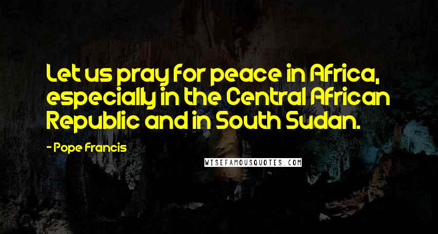 Pope Francis Quotes: Let us pray for peace in Africa, especially in the Central African Republic and in South Sudan.