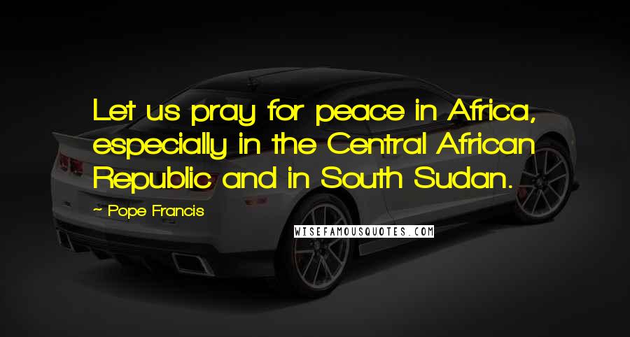 Pope Francis Quotes: Let us pray for peace in Africa, especially in the Central African Republic and in South Sudan.