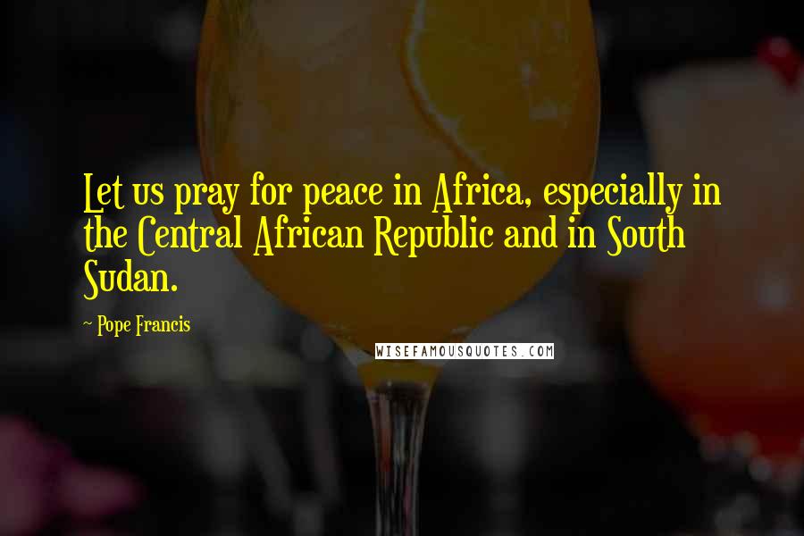 Pope Francis Quotes: Let us pray for peace in Africa, especially in the Central African Republic and in South Sudan.