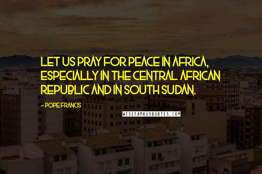 Pope Francis Quotes: Let us pray for peace in Africa, especially in the Central African Republic and in South Sudan.