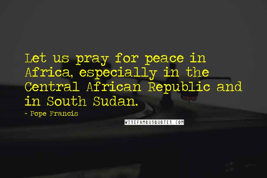 Pope Francis Quotes: Let us pray for peace in Africa, especially in the Central African Republic and in South Sudan.