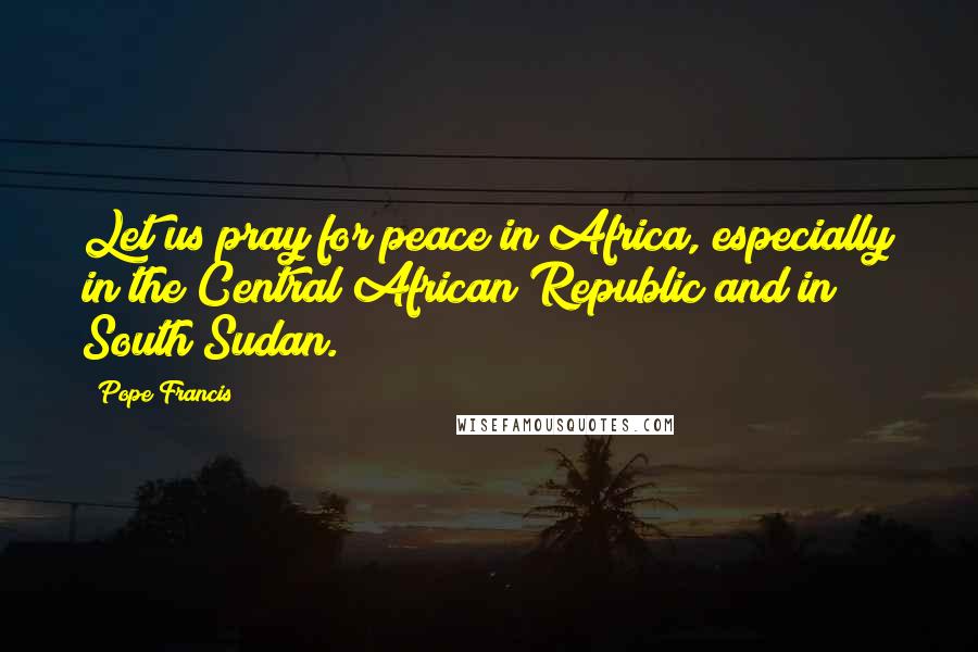 Pope Francis Quotes: Let us pray for peace in Africa, especially in the Central African Republic and in South Sudan.