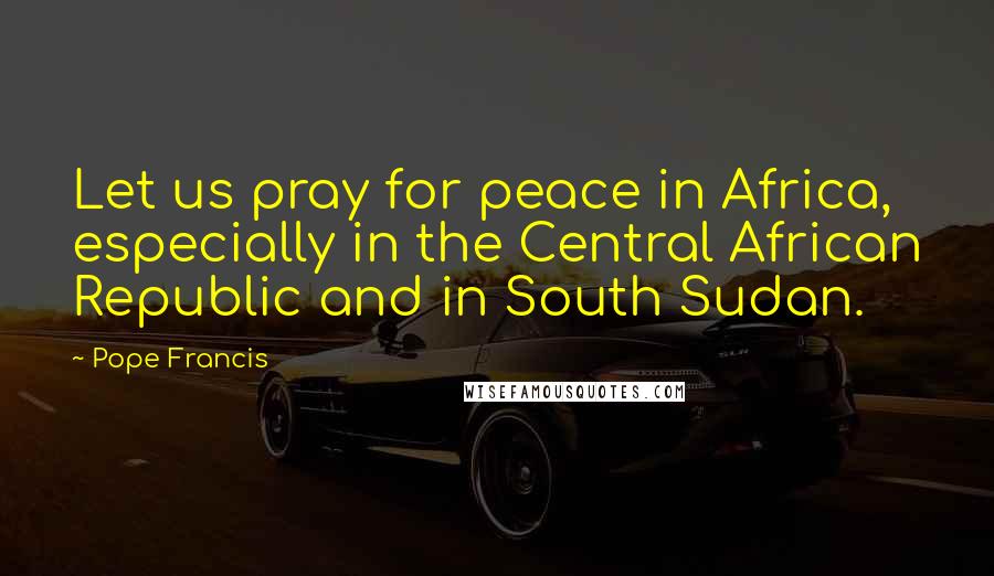 Pope Francis Quotes: Let us pray for peace in Africa, especially in the Central African Republic and in South Sudan.