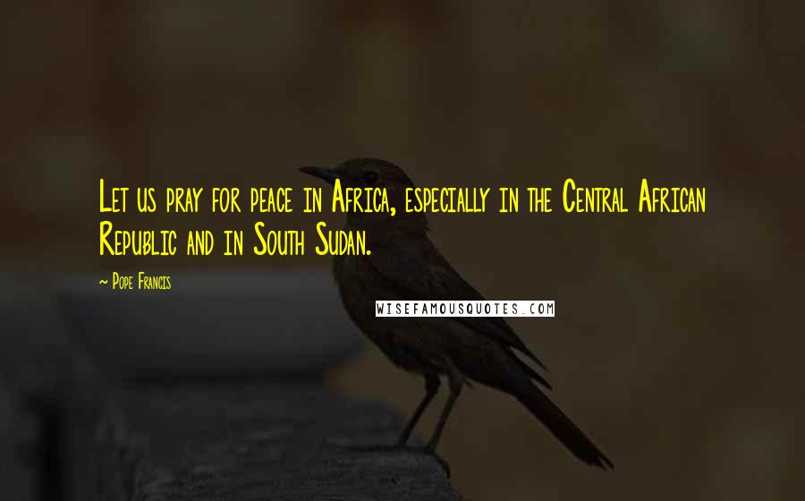 Pope Francis Quotes: Let us pray for peace in Africa, especially in the Central African Republic and in South Sudan.