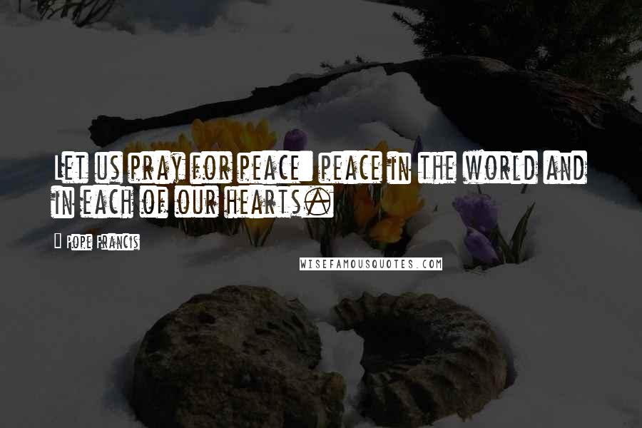 Pope Francis Quotes: Let us pray for peace: peace in the world and in each of our hearts.