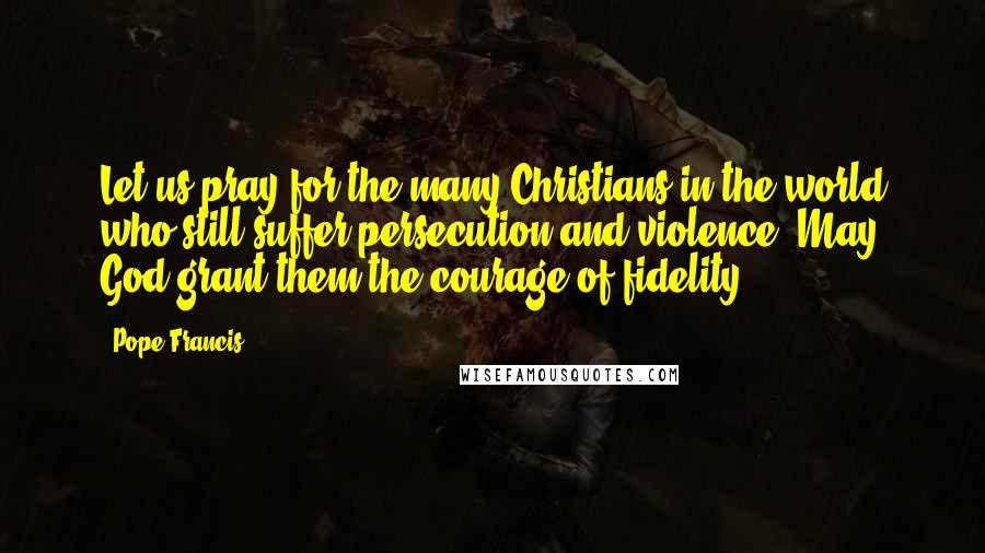 Pope Francis Quotes: Let us pray for the many Christians in the world who still suffer persecution and violence. May God grant them the courage of fidelity.