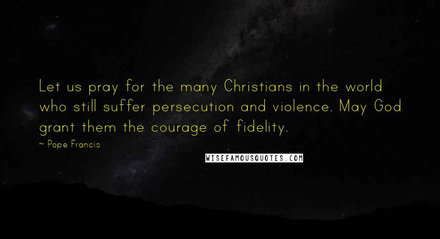 Pope Francis Quotes: Let us pray for the many Christians in the world who still suffer persecution and violence. May God grant them the courage of fidelity.