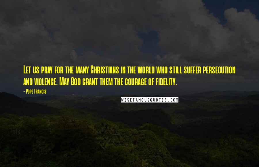 Pope Francis Quotes: Let us pray for the many Christians in the world who still suffer persecution and violence. May God grant them the courage of fidelity.