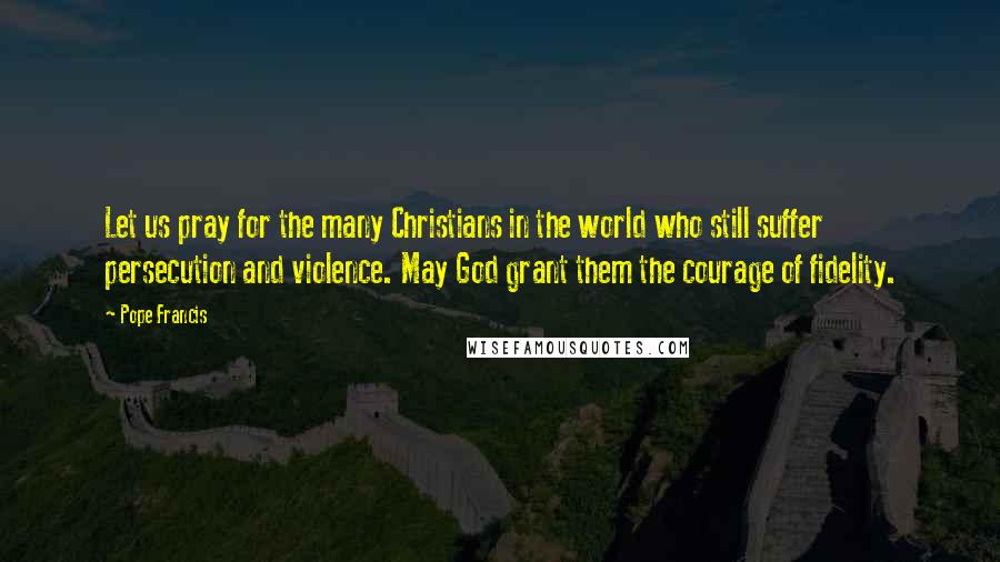 Pope Francis Quotes: Let us pray for the many Christians in the world who still suffer persecution and violence. May God grant them the courage of fidelity.