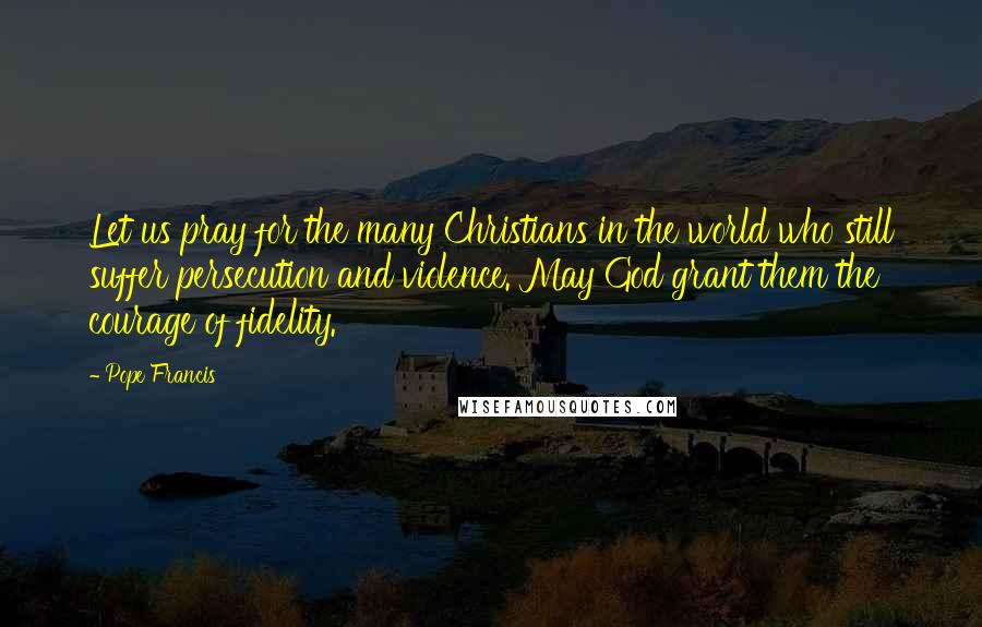 Pope Francis Quotes: Let us pray for the many Christians in the world who still suffer persecution and violence. May God grant them the courage of fidelity.