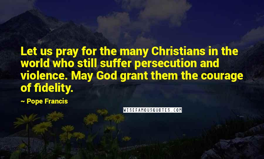 Pope Francis Quotes: Let us pray for the many Christians in the world who still suffer persecution and violence. May God grant them the courage of fidelity.
