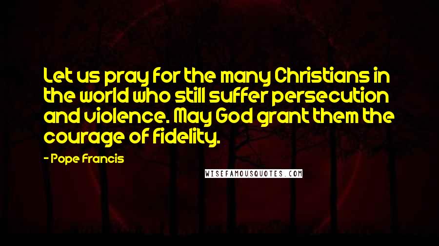 Pope Francis Quotes: Let us pray for the many Christians in the world who still suffer persecution and violence. May God grant them the courage of fidelity.