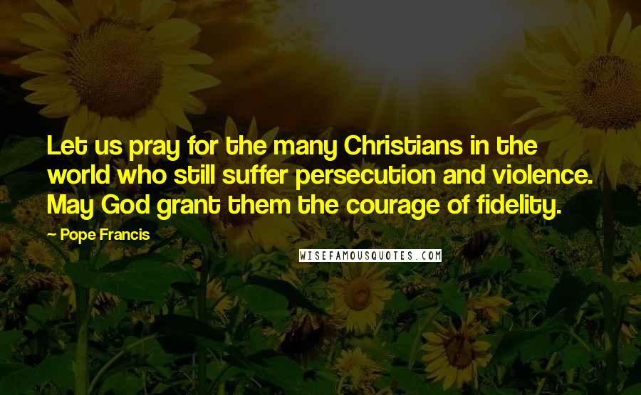 Pope Francis Quotes: Let us pray for the many Christians in the world who still suffer persecution and violence. May God grant them the courage of fidelity.