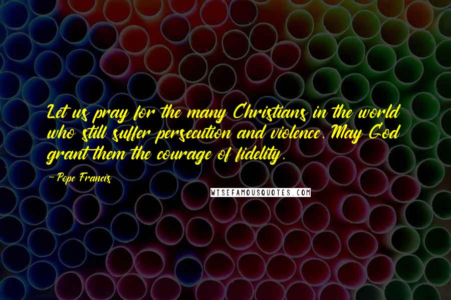 Pope Francis Quotes: Let us pray for the many Christians in the world who still suffer persecution and violence. May God grant them the courage of fidelity.