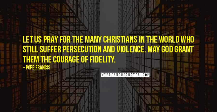 Pope Francis Quotes: Let us pray for the many Christians in the world who still suffer persecution and violence. May God grant them the courage of fidelity.