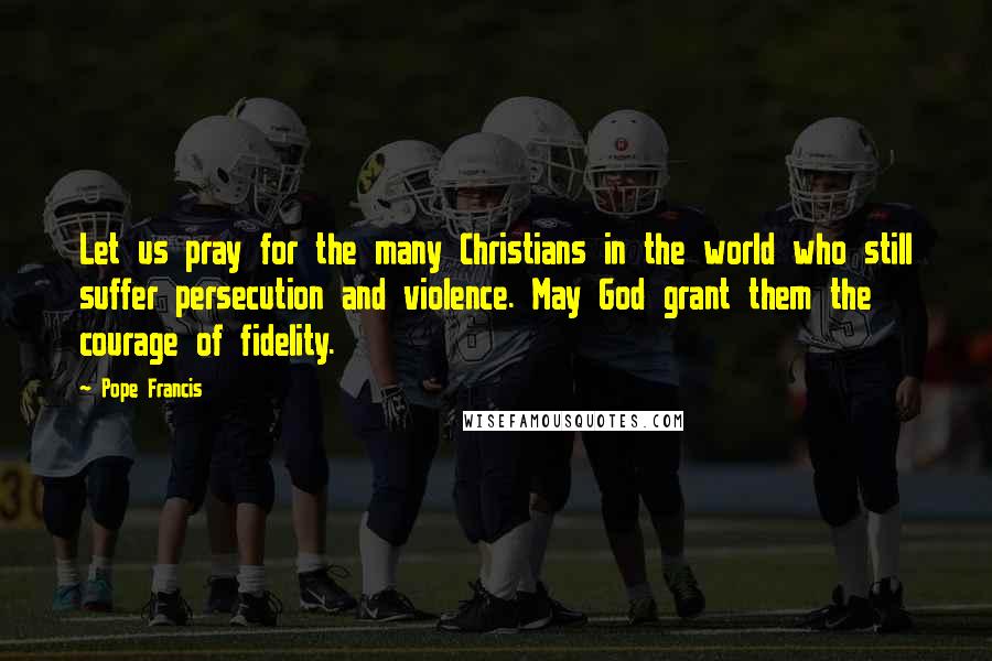 Pope Francis Quotes: Let us pray for the many Christians in the world who still suffer persecution and violence. May God grant them the courage of fidelity.