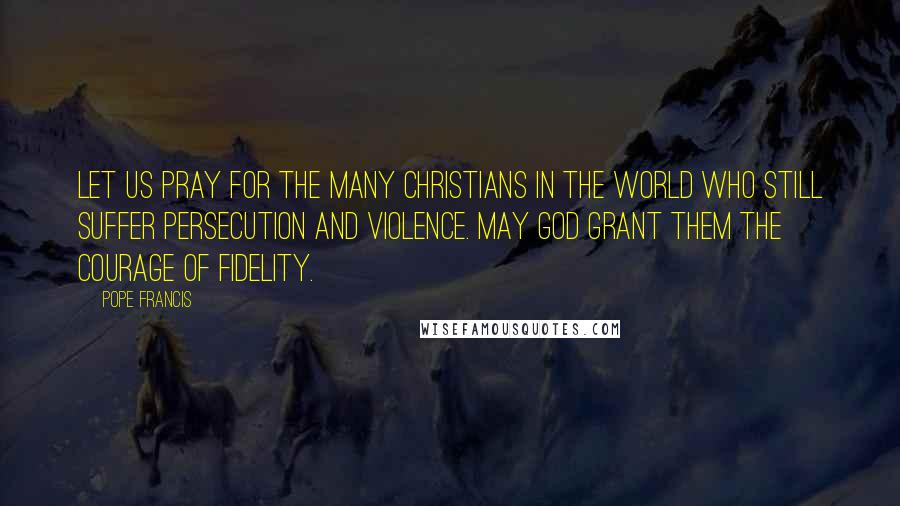 Pope Francis Quotes: Let us pray for the many Christians in the world who still suffer persecution and violence. May God grant them the courage of fidelity.