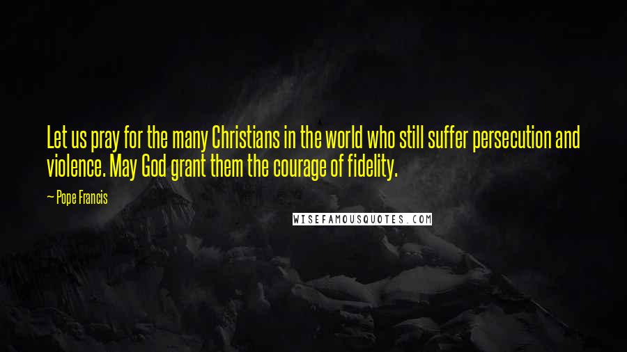 Pope Francis Quotes: Let us pray for the many Christians in the world who still suffer persecution and violence. May God grant them the courage of fidelity.