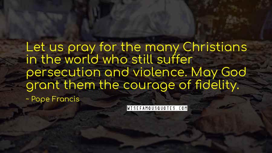 Pope Francis Quotes: Let us pray for the many Christians in the world who still suffer persecution and violence. May God grant them the courage of fidelity.