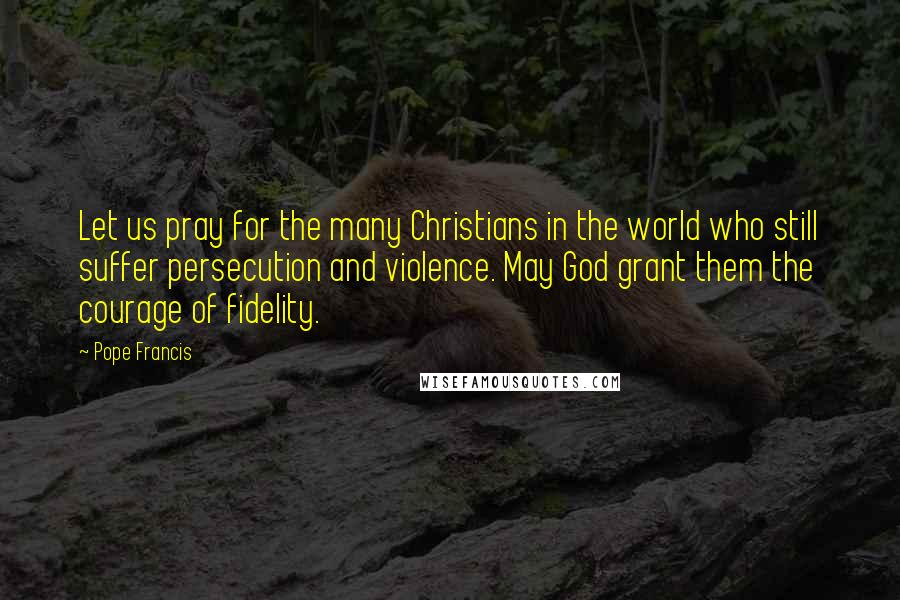 Pope Francis Quotes: Let us pray for the many Christians in the world who still suffer persecution and violence. May God grant them the courage of fidelity.