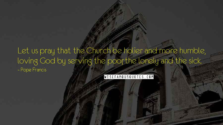 Pope Francis Quotes: Let us pray that the Church be holier and more humble, loving God by serving the poor, the lonely and the sick.