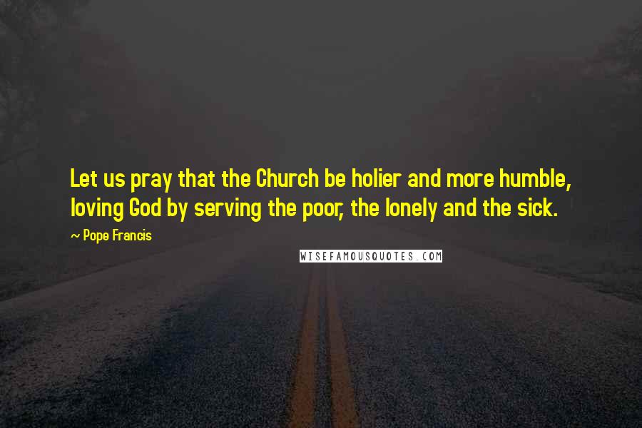 Pope Francis Quotes: Let us pray that the Church be holier and more humble, loving God by serving the poor, the lonely and the sick.