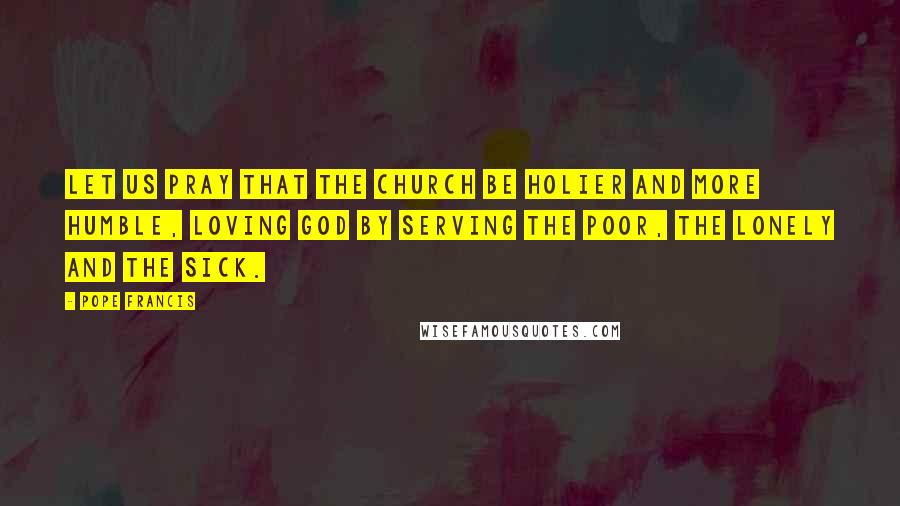 Pope Francis Quotes: Let us pray that the Church be holier and more humble, loving God by serving the poor, the lonely and the sick.