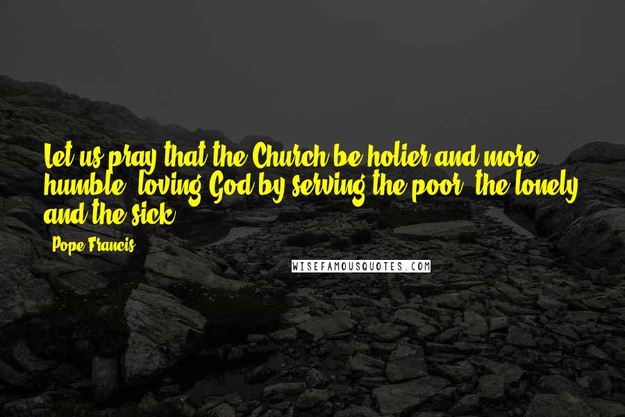 Pope Francis Quotes: Let us pray that the Church be holier and more humble, loving God by serving the poor, the lonely and the sick.