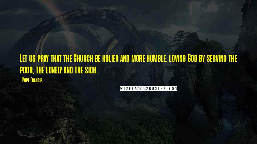 Pope Francis Quotes: Let us pray that the Church be holier and more humble, loving God by serving the poor, the lonely and the sick.