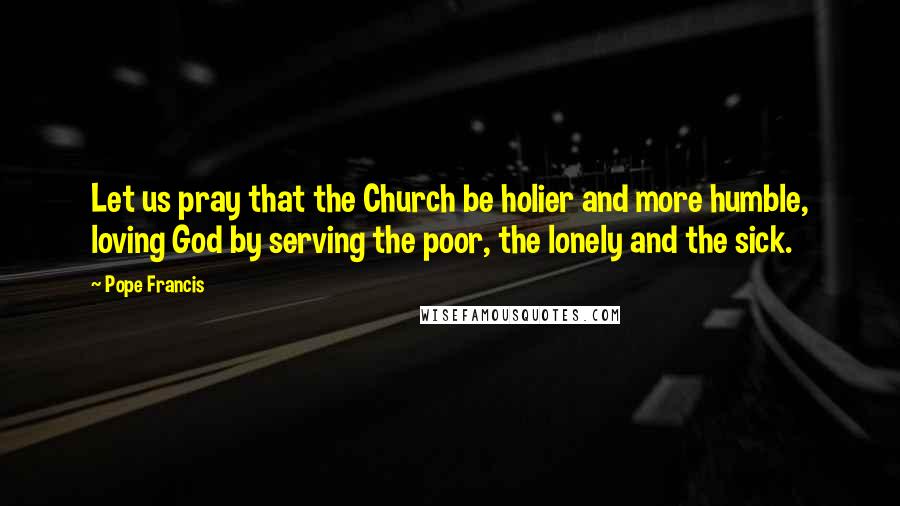 Pope Francis Quotes: Let us pray that the Church be holier and more humble, loving God by serving the poor, the lonely and the sick.