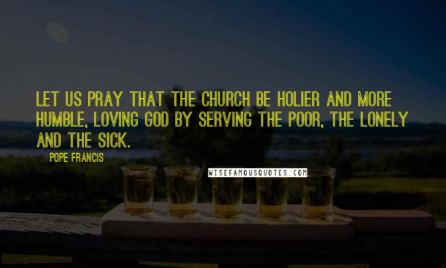 Pope Francis Quotes: Let us pray that the Church be holier and more humble, loving God by serving the poor, the lonely and the sick.