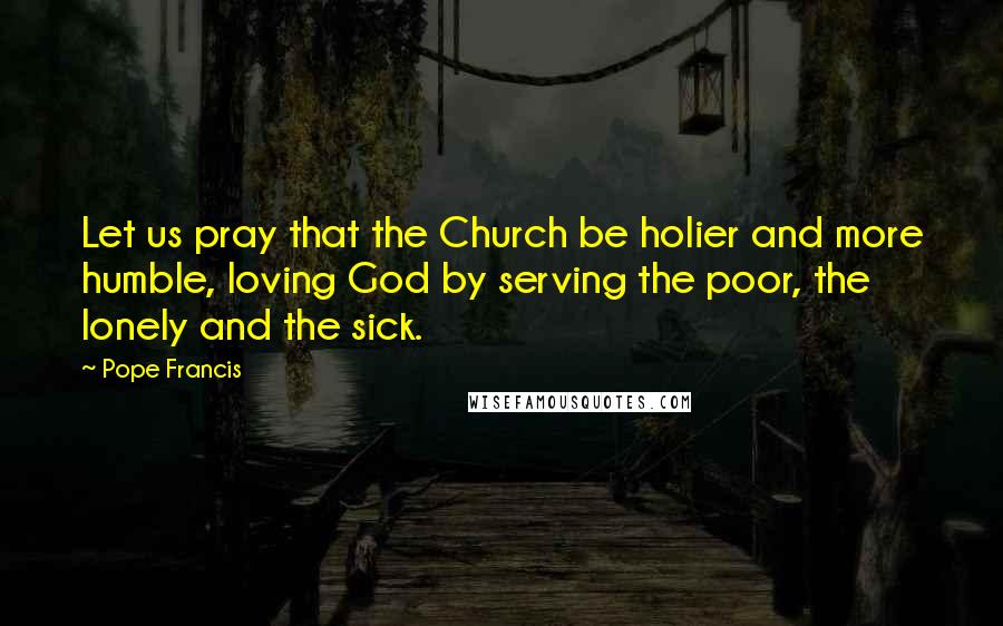 Pope Francis Quotes: Let us pray that the Church be holier and more humble, loving God by serving the poor, the lonely and the sick.