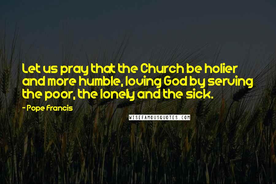 Pope Francis Quotes: Let us pray that the Church be holier and more humble, loving God by serving the poor, the lonely and the sick.
