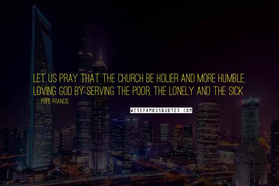 Pope Francis Quotes: Let us pray that the Church be holier and more humble, loving God by serving the poor, the lonely and the sick.