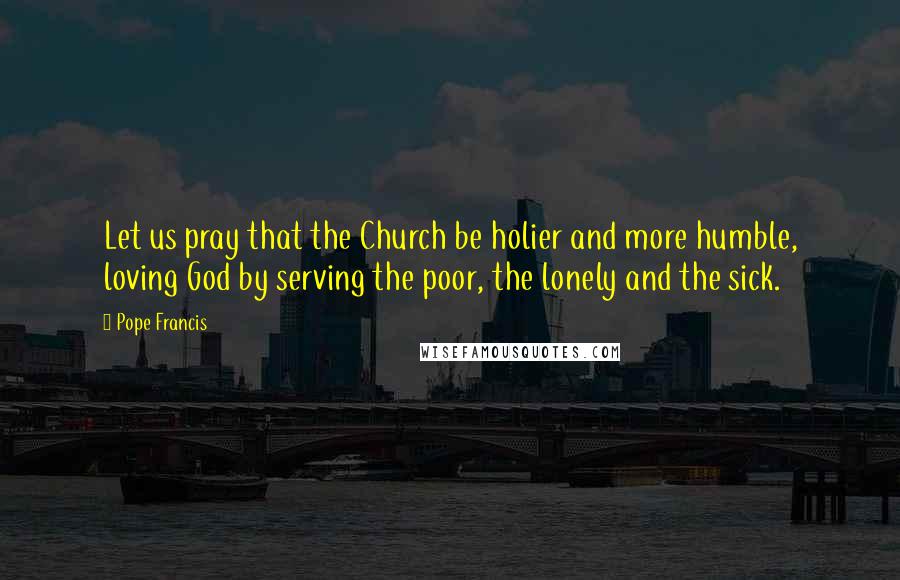 Pope Francis Quotes: Let us pray that the Church be holier and more humble, loving God by serving the poor, the lonely and the sick.