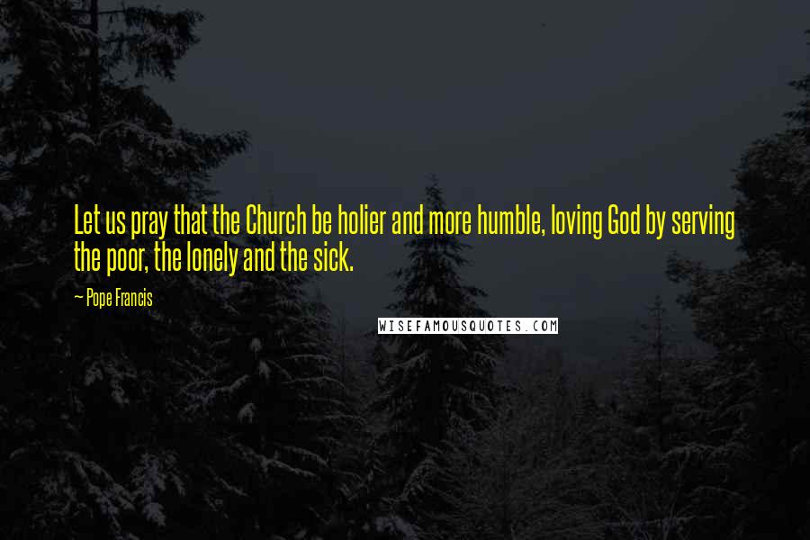 Pope Francis Quotes: Let us pray that the Church be holier and more humble, loving God by serving the poor, the lonely and the sick.