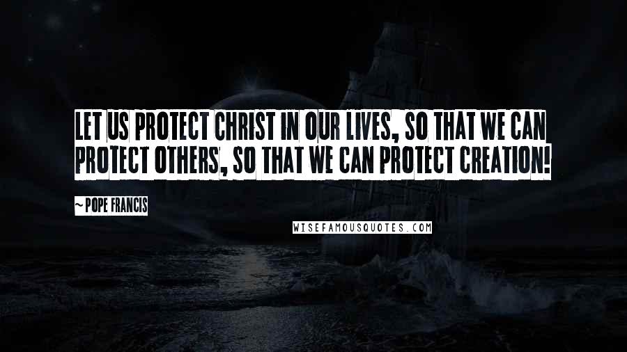 Pope Francis Quotes: Let us protect Christ in our lives, so that we can protect others, so that we can protect creation!
