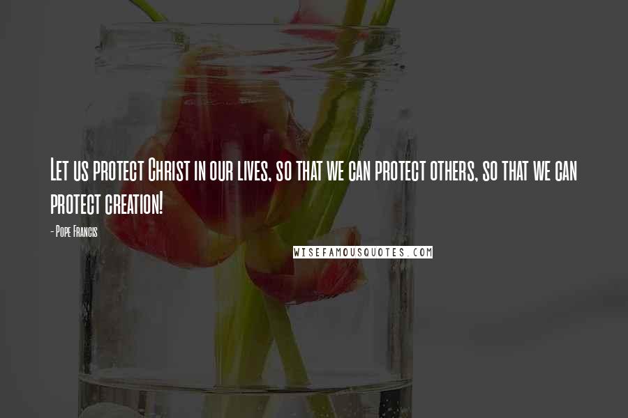 Pope Francis Quotes: Let us protect Christ in our lives, so that we can protect others, so that we can protect creation!