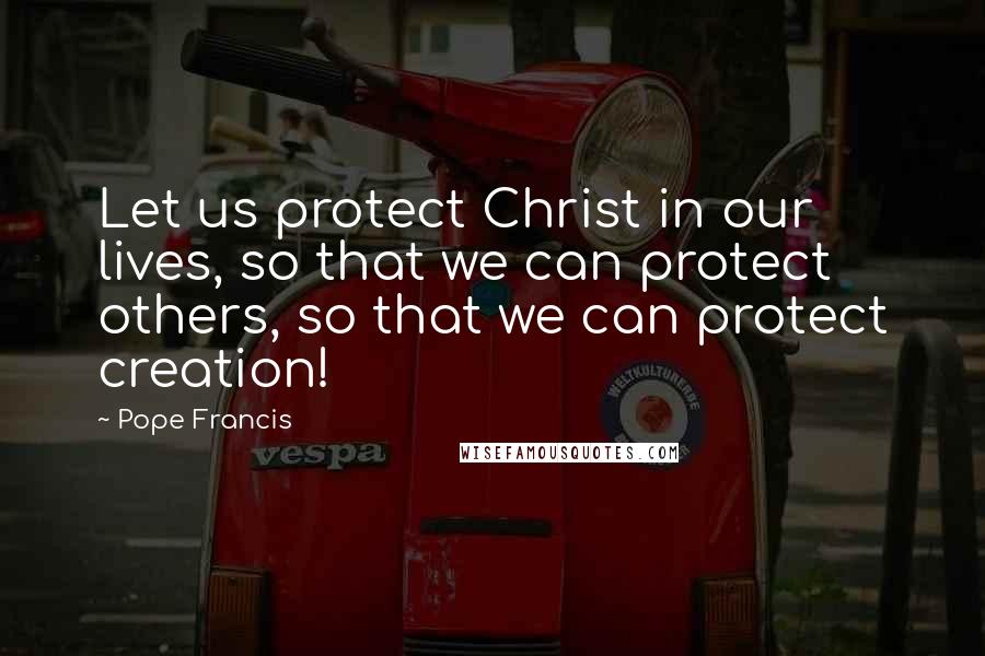 Pope Francis Quotes: Let us protect Christ in our lives, so that we can protect others, so that we can protect creation!
