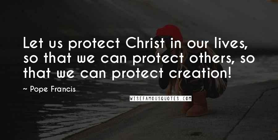 Pope Francis Quotes: Let us protect Christ in our lives, so that we can protect others, so that we can protect creation!